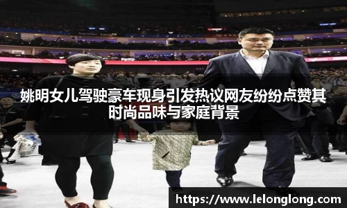 姚明女儿驾驶豪车现身引发热议网友纷纷点赞其时尚品味与家庭背景