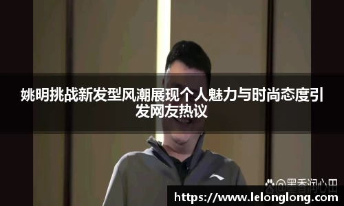 姚明挑战新发型风潮展现个人魅力与时尚态度引发网友热议