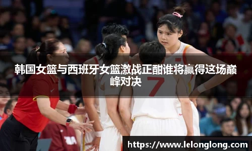 韩国女篮与西班牙女篮激战正酣谁将赢得这场巅峰对决
